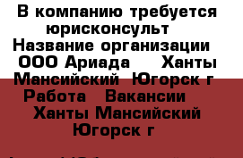  В компанию требуется юрисконсульт  › Название организации ­ ООО“Ариада“  - Ханты-Мансийский, Югорск г. Работа » Вакансии   . Ханты-Мансийский,Югорск г.